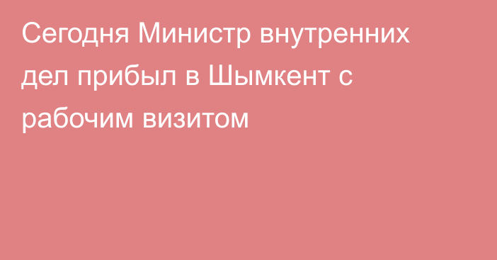 Сегодня Министр внутренних дел прибыл в Шымкент с рабочим визитом