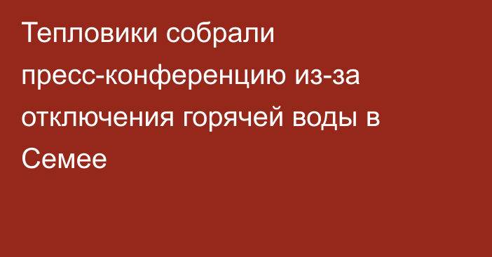 Тепловики собрали пресс-конференцию из-за отключения горячей воды в Семее