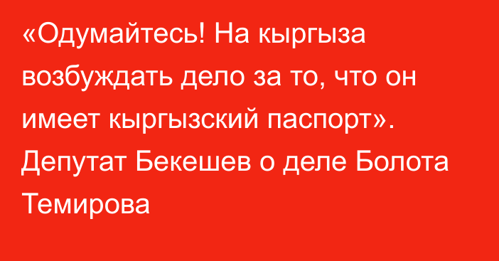 «Одумайтесь! На кыргыза возбуждать дело за то, что он имеет кыргызский паспорт». Депутат Бекешев о деле Болота Темирова