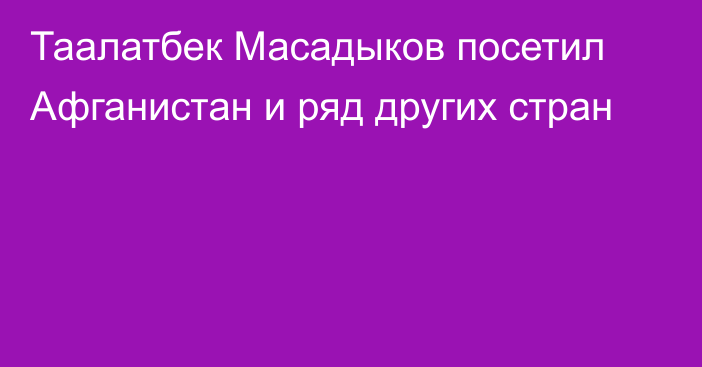 Таалатбек Масадыков посетил Афганистан и ряд других стран