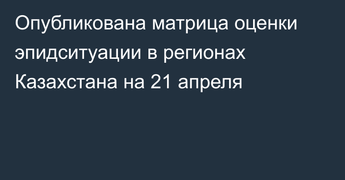 Опубликована матрица оценки эпидситуации в регионах Казахстана на 21 апреля