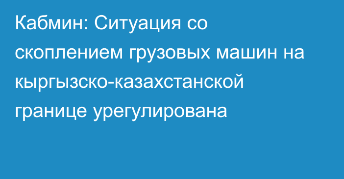 Кабмин: Ситуация со скоплением грузовых машин на кыргызско-казахстанской границе урегулирована