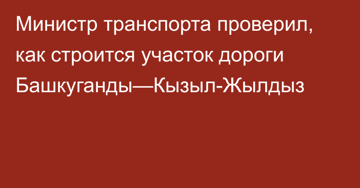 Министр транспорта проверил, как строится участок дороги Башкуганды—Кызыл-Жылдыз