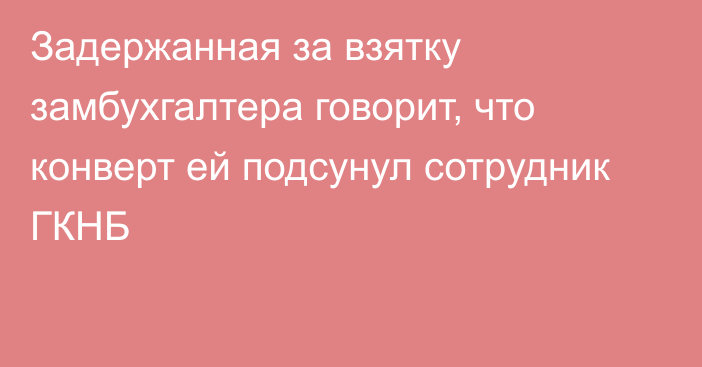 Задержанная за взятку замбухгалтера говорит, что конверт ей подсунул сотрудник ГКНБ