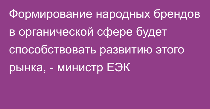 Формирование народных брендов в органической сфере будет способствовать развитию этого рынка, - министр ЕЭК