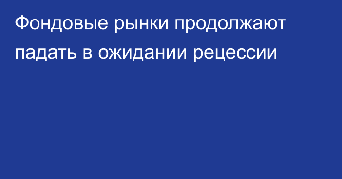 Фондовые рынки продолжают падать в ожидании рецессии