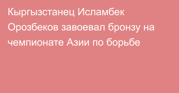 Кыргызстанец Исламбек Орозбеков завоевал бронзу на чемпионате Азии по борьбе