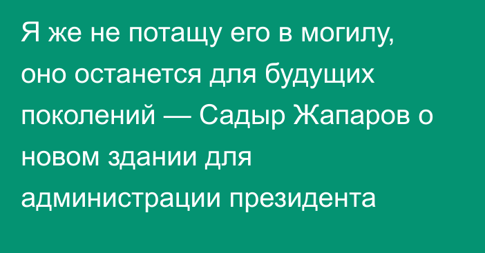 Я же не потащу его в могилу, оно останется для будущих поколений — Садыр Жапаров о новом здании для администрации президента