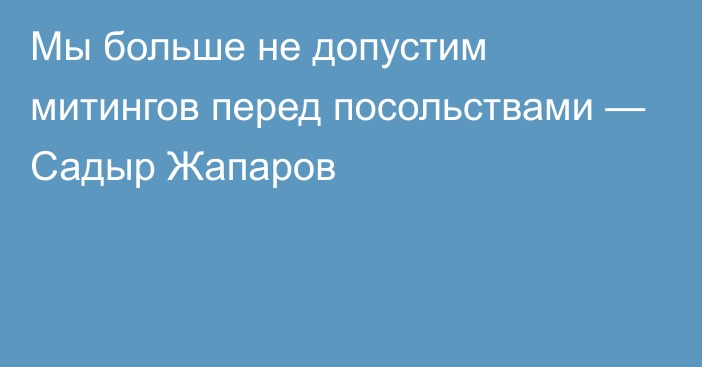 Мы больше не допустим митингов перед посольствами — Садыр Жапаров