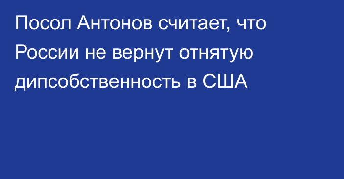 Посол Антонов считает, что России не вернут отнятую дипсобственность в США