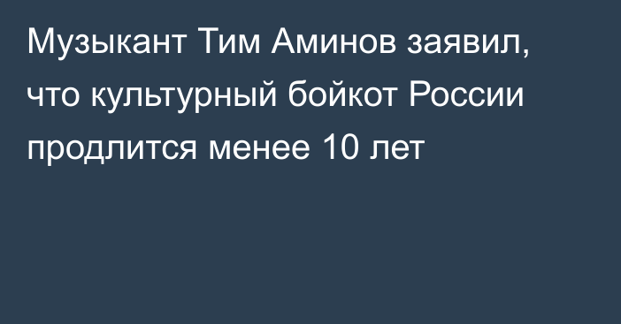 Музыкант Тим Аминов заявил, что культурный бойкот России продлится менее 10 лет