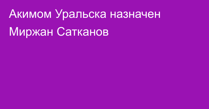 Акимом Уральска назначен Миржан Сатканов