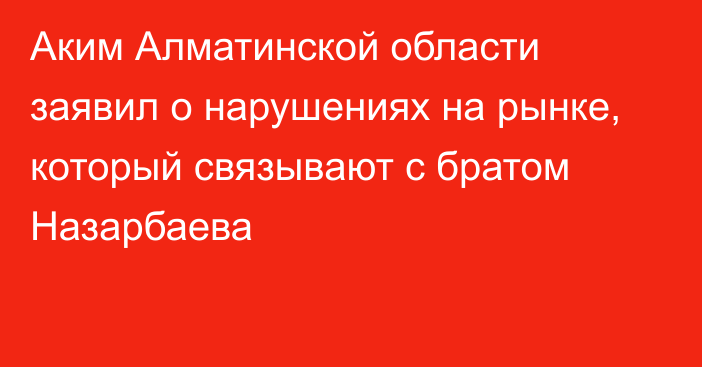 Аким Алматинской области заявил о нарушениях на рынке, который связывают  с братом Назарбаева