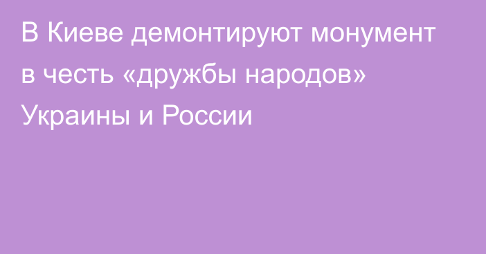 В Киеве демонтируют монумент в честь «дружбы народов» Украины и России