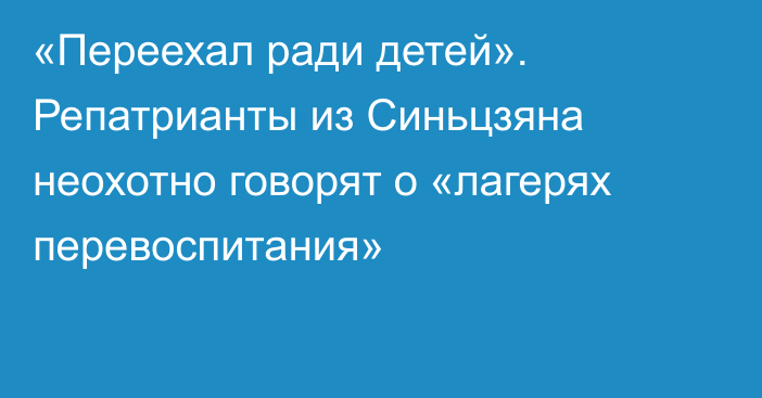 «Переехал ради детей». Репатрианты из Синьцзяна неохотно говорят о «лагерях перевоспитания»