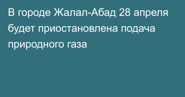 В городе Жалал-Абад 28 апреля будет приостановлена подача природного газа