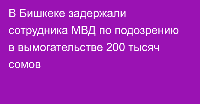 В Бишкеке задержали сотрудника МВД по подозрению в вымогательстве 200 тысяч сомов