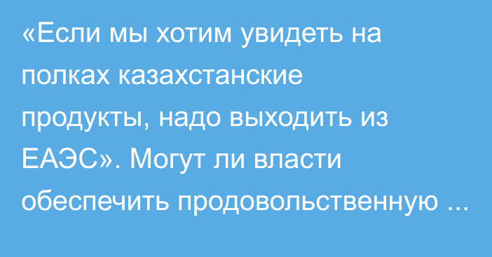 «Если мы хотим увидеть на полках казахстанские продукты, надо выходить из ЕАЭС». Могут ли власти обеспечить продовольственную безопасность?