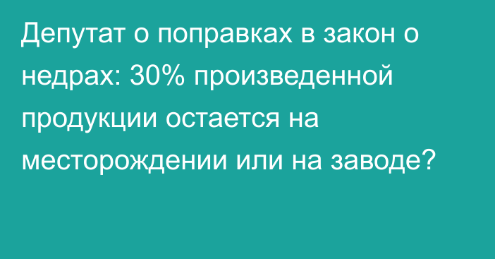 Депутат о поправках в закон о недрах: 30% произведенной продукции остается на месторождении или на заводе?