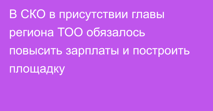 В СКО в присутствии главы региона  ТОО обязалось повысить зарплаты и построить площадку