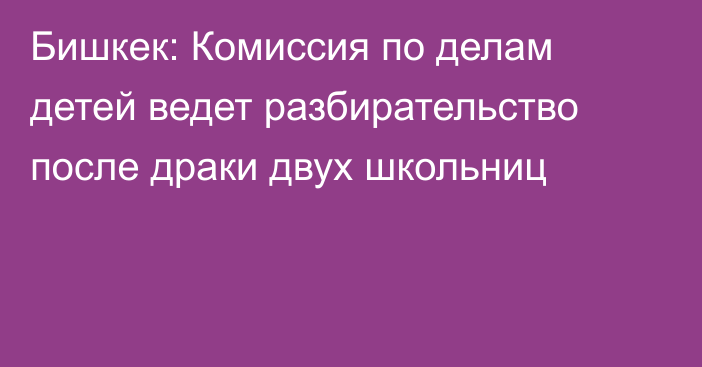 Бишкек: Комиссия по делам детей ведет разбирательство после драки двух школьниц