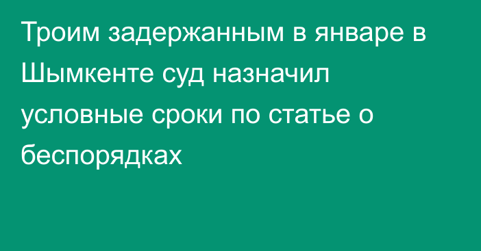 Троим задержанным в январе в Шымкенте суд назначил условные сроки по статье о беспорядках