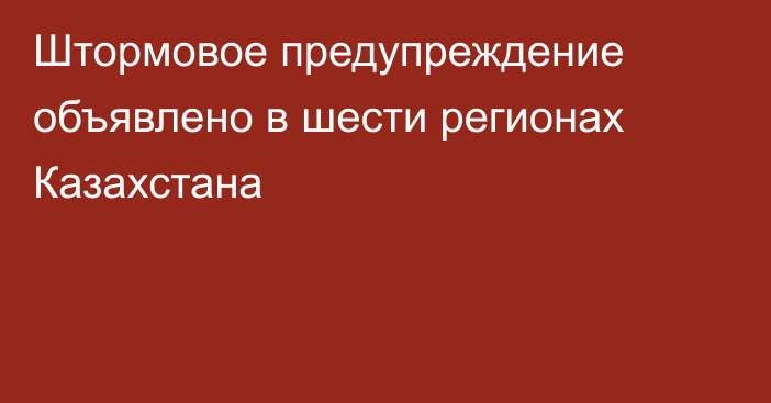 Штормовое предупреждение объявлено в шести регионах Казахстана