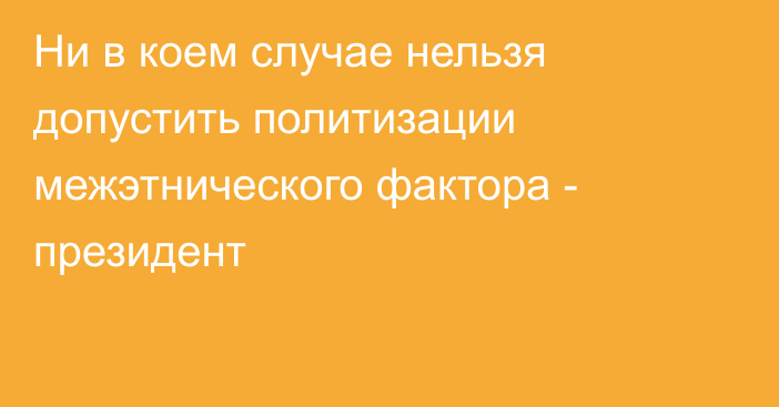 Ни в коем случае нельзя допустить политизации межэтнического фактора - президент