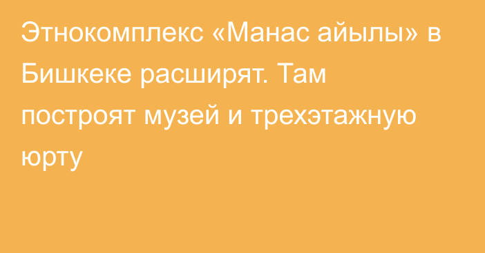 Этнокомплекс «Манас айылы» в Бишкеке расширят. Там построят музей и трехэтажную юрту