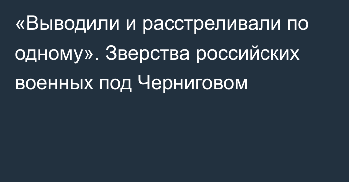 «Выводили и расстреливали по одному». Зверства российских военных под Черниговом