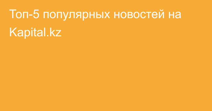 Топ-5 популярных новостей на Kapital.kz