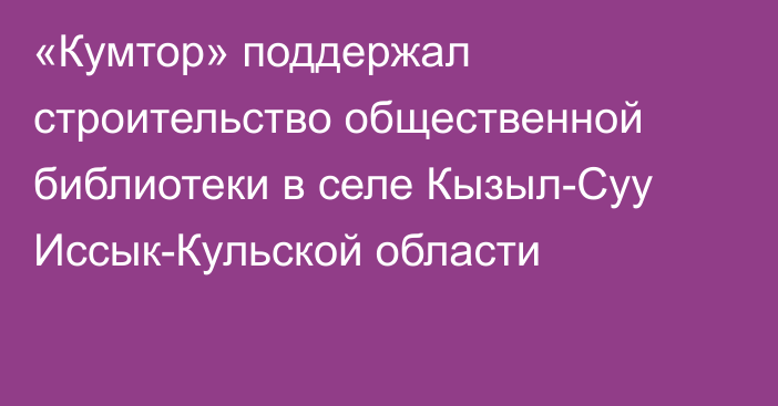 «Кумтор» поддержал строительство общественной библиотеки в селе Кызыл-Суу Иссык-Кульской области