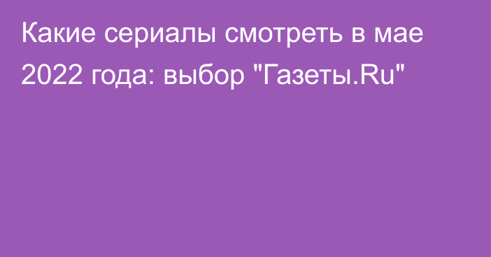 Какие сериалы смотреть в мае 2022 года: выбор 