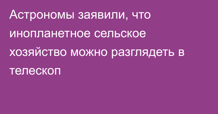 Астрономы заявили, что инопланетное сельское хозяйство можно разглядеть в телескоп