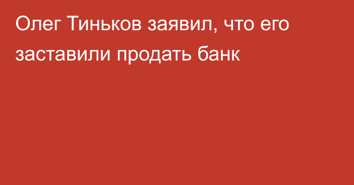 Олег Тиньков заявил, что его заставили продать банк