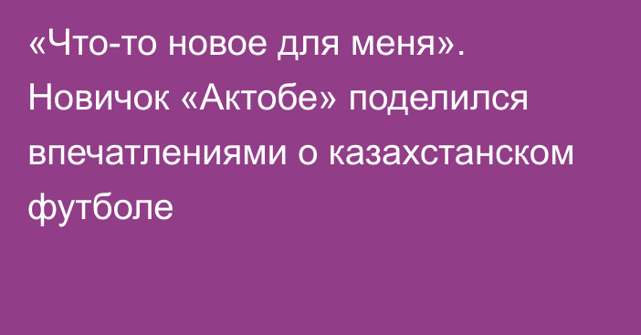 «Что-то новое для меня». Новичок «Актобе» поделился впечатлениями о казахстанском футболе