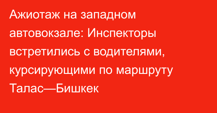 Ажиотаж на западном автовокзале: Инспекторы встретились с водителями, курсирующими по маршруту Талас—Бишкек