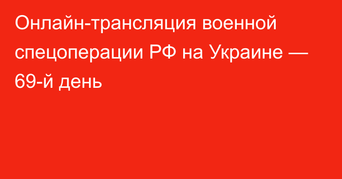 Онлайн-трансляция военной спецоперации РФ на Украине — 69-й день