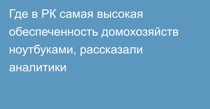 Где в РК самая высокая обеспеченность домохозяйств ноутбуками, рассказали аналитики