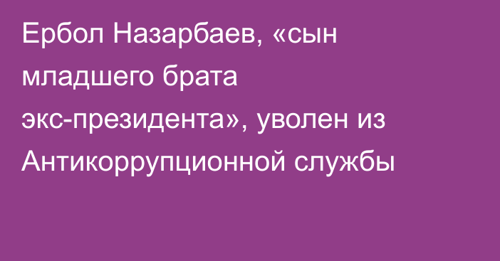 Ербол Назарбаев, «сын младшего брата экс-президента», уволен из Антикоррупционной службы