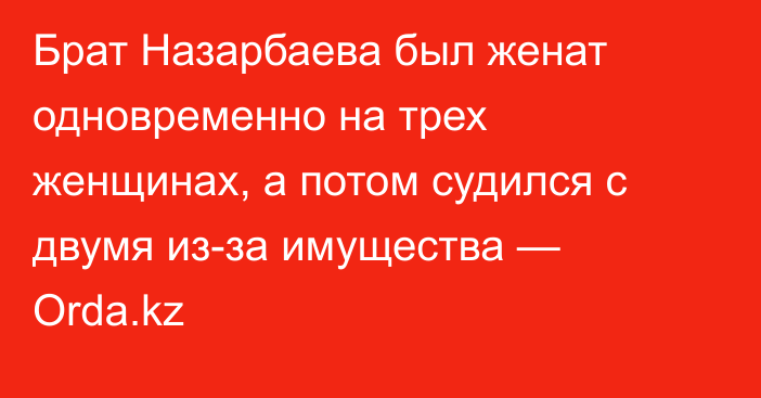 Брат Назарбаева был женат одновременно на трех женщинах, а потом судился с двумя из-за имущества — Orda.kz