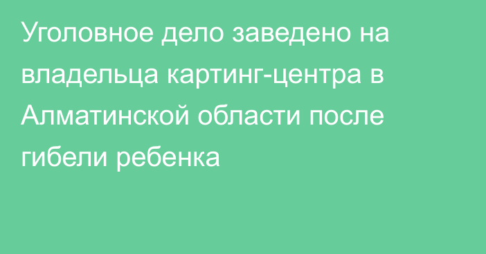 Уголовное дело заведено на владельца картинг-центра в Алматинской области после гибели ребенка