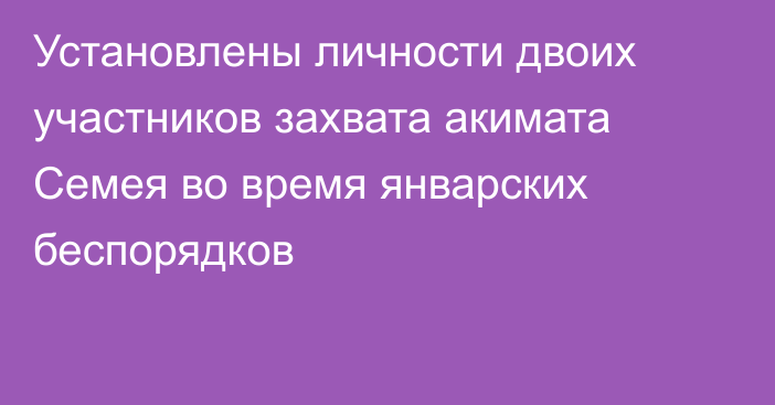 Установлены личности двоих участников захвата акимата Семея во время январских беспорядков