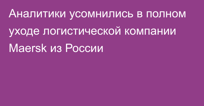 Аналитики усомнились в полном уходе логистической компании Maersk из России