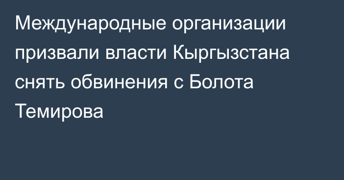 Международные организации призвали власти Кыргызстана снять обвинения с Болота Темирова