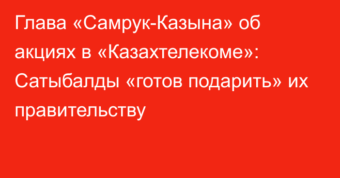 Глава «Самрук-Казына» об акциях в «Казахтелекоме»: Сатыбалды «готов подарить» их правительству