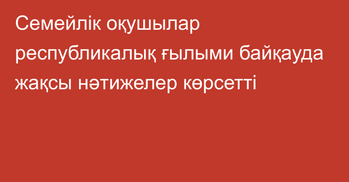 Семейлік оқушылар республикалық ғылыми байқауда жақсы нәтижелер көрсетті