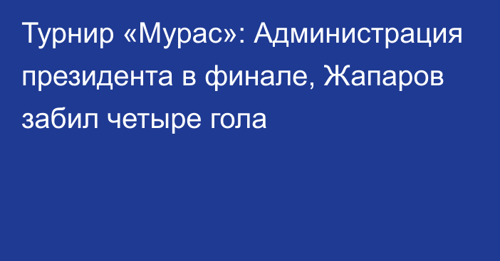 Турнир «Мурас»: Администрация президента в финале, Жапаров забил четыре гола