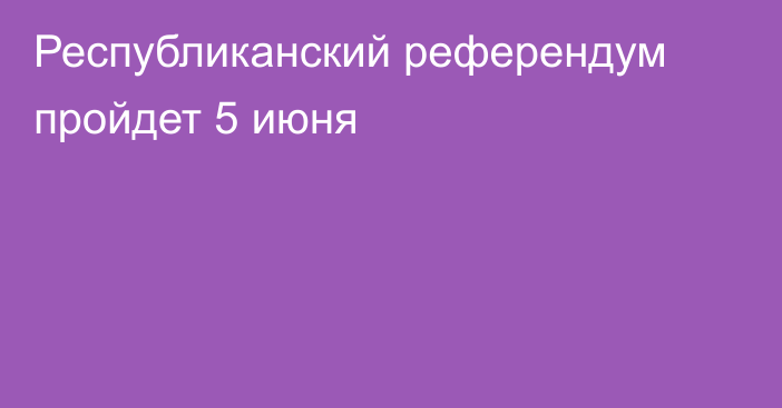 Республиканский референдум пройдет 5 июня