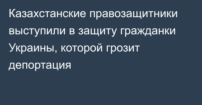 Казахстанские правозащитники выступили в защиту гражданки Украины, которой грозит депортация